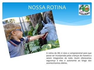 NOSSA ROTINA
A rotina do MG é clara e compreensível para que
possa ser incorporada pelas crianças de maneira a
serem integrantes do todo. Assim oferecemos
segurança a elas e autonomia ao longo dos
acontecimentos diários.
 