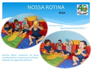 NOSSA ROTINA
“Ti tó tó, ti tó tó,
água fresquinha para beber...”
Durante alguns momentos da nossa
manhã paramos um pouco para refrescar
bebendo uma água bem gostosa!!
ÁGUA
 