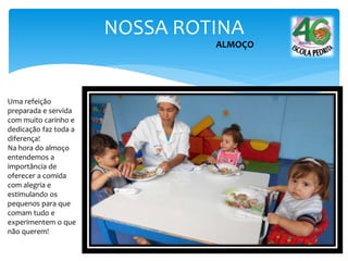 NOSSA ROTINA
ALMOÇO
Uma refeição
preparada e servida
com muito carinho e
dedicação faz toda a
diferença!
Na hora do almoço
entendemos a
importância de
oferecer a comida
com alegria e
estimulando os
pequenos para que
comam tudo e
experimentem o que
não querem!
 