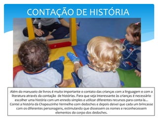 CONTAÇÃO DE HISTÓRIA
Além do manuseio de livros é muito importante o contato das crianças com a linguagem e com a
literatura através da contação de histórias. Para que seja interessante às crianças é necessário
escolher uma história com um enredo simples e utilizar diferentes recursos para conta-la...
Contei a história da Chapeuzinho Vermelho com dedoches e depois deixei que cada um brincasse
com os diferentes personagens, estimulando que dissessem os nomes e reconhecessem
elementos do corpo dos dedoches.
 