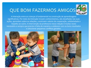 QUE BOM FAZERMOS AMIGOS
A interação entre as crianças é fundamental na construção de aprendizagens
significativas. Por meio da interação trocam conhecimentos, são desafiadas nas suas
ações, aprendem sobre as relações, constroem valores de cooperação, solidariedade e
respeito ao outro. A intervenção da professora nessa relação é muitas vezes
necessária e sempre que preciso é feita de maneira a colaborar com os bons resultados
e solucionar pequenos conflitos gerados.
 
