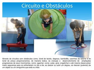 Circuito e Obstáculos
Através de circuitos com obstáculos como, túnel de tecido, degraus, bambolês, casinhas de tatame e do
túnel de pneus proporcionamos, de maneira lúdica, às crianças o desenvolvimento de ampliações
progressivas de seus movimentos, como: agachar, correr, pular, girar, engatinhar e até mesmo desenvolver
maior segurança para os enfrentarem no dia a dia, ao descer ou subir um degrau, ao desviar (pulando) de
um objeto ou um amiguinho que está no chão.
 