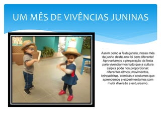 UM MÊS DE VIVÊNCIAS JUNINAS
Assim como a festa junina, nosso mês
de junho deste ano foi bem diferente!
Aproveitamos a preparação da festa
para vivenciarmos tudo que a cultura
caipira pode nos proporcionar:
diferentes ritmos, movimentos,
brincadeiras, comidas e costumes que
aprendemos e experimentamos com
muita diversão e entusiasmo.
 
