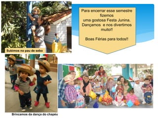 Subimos no pau de sebo
Brincamos da dança do chapéu
Para encerrar esse semestre
fizemos
uma gostosa Festa Junina.
Dançamos e nos divertimos
muito!!
Boas Férias para todos!!
 