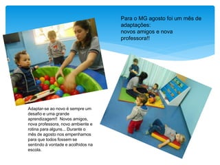 Para o MG agosto foi um mês de
adaptações:
novos amigos e nova
professora!!
Adaptar-se ao novo é sempre um
desafio e uma grande
aprendizagem!! Novos amigos,
nova professora, novo ambiente e
rotina para alguns... Durante o
mês de agosto nos empenhamos
para que todos fossem se
sentindo à vontade e acolhidos na
escola.
 