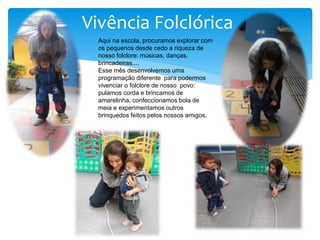 Vivência Folclórica
Aqui na escola, procuramos explorar com
os pequenos desde cedo a riqueza de
nosso folclore: músicas, danças,
brincadeiras....
Esse mês desenvolvemos uma
programação diferente para podermos
vivenciar o folclore de nosso povo:
pulamos corda e brincamos de
amarelinha, confeccionamos bola de
meia e experimentamos outros
brinquedos feitos pelos nossos amigos.
 