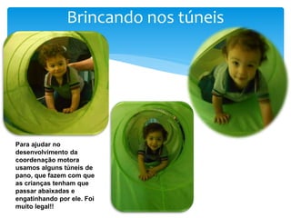 Brincando nos túneis
Para ajudar no
desenvolvimento da
coordenação motora
usamos alguns túneis de
pano, que fazem com que
as crianças tenham que
passar abaixadas e
engatinhando por ele. Foi
muito legal!!
 