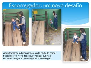 Escorregador: um novo desafio
Após trabalhar individualmente cada parte do corpo,
buscamos um novo desafio, conseguir subir as
escadas, chegar ao escorregador e escorregar
 