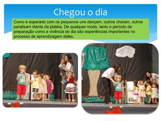Chegou o dia
Como é esperado com os pequenos uns dançam, outros choram, outros
paralisam diante da platéia. De qualquer modo, tanto o período de
preparação como a vivência do dia são experiências importantes no
processo de aprendizagem deles.
 