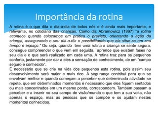 Importância da rotina
A rotina é o que dita o dia-a-dia de todos nós e é ainda mais importante, e
relevante, no cotidiano das crianças. Como diz Abramowicz (1997) “a rotina
acontece quando colocamos em prática o previsto, orientando a ação da
criança, assegurando o seu dia-a-dia e possibilitando que ela situe-se em seu
tempo e espaço.” Ou seja, quando tem uma rotina a criança se sente segura,
consegue compreender o que vem em seguida, aprende que existem fases no
seu dia e o que será realizado em cada uma. A rotina traz para os pequenos
conforto, justamente por dar a eles a sensação de conhecimento, de um “campo
seguro e conhecido”.
É necessário que se crie na vida dos pequenos esta rotina, pois assim seu
desenvolvimento será maior e mais rico. A segurança contribui para que se
envolvam melhor e quando começam a perceber que determinada atividade se
repete, que em determinados momentos é necessário que eles fiquem sentados
ou mais concentrados em um mesmo ponto, correspondem. Também passam a
perceber e a inserir no seu campo de visão/mundo o que tem a sua volta, não
apenas o espaço, mas as pessoas que os compõe e os ajudam nestes
momentos conhecidos.
 