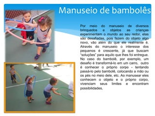 Manuseio de bambolês
Por meio do manuseio de diversos
brinquedos e objetos as crianças
experimentam o mundo ao seu redor, elas
são desafiadas, pois fazem do objeto algo
novo, vão além do que ele realmente é.
Através do manuseio o interesse dos
pequenos é crescente, já que buscam
“soluções” para aquilo que lhes foi entregue.
No caso do bambolê, por exemplo, um
desafio é transformá-lo em um carro, outro
é conhecer o próprio corpo - tentando
passá-lo pelo bambolê, colocando a mão ou
os pés no meio dele, etc. Ao manusear eles
conhecem o objeto e o próprio corpo,
vivenciam seus limites e encontram
possibilidades.
 