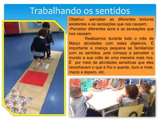 Trabalhando os sentidos
Objetivo: -perceber as diferentes texturas
existentes e as sensações que nos causam;
-Perceber diferentes sons e as sensações que
nos causam;
Realizamos durante todo o mês de
Março atividades com estes objetivos. É
importante a criança pequena se familiarizar
com os sentidos, pois começa a perceber o
mundo a sua volta de uma maneira mais rica.
É por meio de atividades sensitivas que eles
reconhecem o que é frio e quente, duro e mole,
macio e áspero, etc.
 