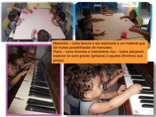 Massinha – outra textura a ser explorada e um material que
dá muitas possibilidades de manuseio.
Piano – sons diversos e instrumento rico – todos adoraram
explorar os sons graves (grossos) e agudos (fininhos) que
produz.
 