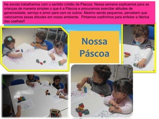 Na escola trabalhamos com o sentido cristão da Páscoa. Nessa semana explicamos para as
crianças de maneira simples o que é a Páscoa e procuramos exercitar atitudes de
generosidade, serviço e amor para com os outros. Mesmo sendo pequenos, percebem que
valorizamos essas atitudes em nosso ambiente. Pintamos coelhinhos para enfeitar a fábrica
das coelhas!!
Nossa
Páscoa
 