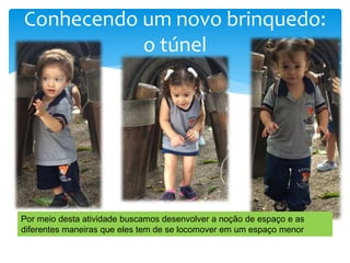 Conhecendo um novo brinquedo:
o túnel
Por meio desta atividade buscamos desenvolver a noção de espaço e as
diferentes maneiras que eles tem de se locomover em um espaço menor
 