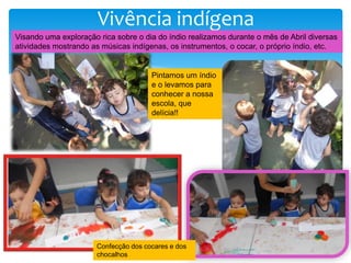 Vivência indígena
Visando uma exploração rica sobre o dia do índio realizamos durante o mês de Abril diversas
atividades mostrando as músicas indígenas, os instrumentos, o cocar, o próprio índio, etc.
Pintamos um índio
e o levamos para
conhecer a nossa
escola, que
delícia!!
Confecção dos cocares e dos
chocalhos
 