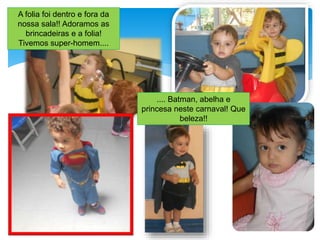 A folia foi dentro e fora da
nossa sala!! Adoramos as
brincadeiras e a folia!
Tivemos super-homem....
.... Batman, abelha e
princesa neste carnaval! Que
beleza!!
 