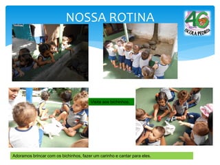 NOSSA ROTINA
Visita aos bichinhos.
Adoramos brincar com os bichinhos, fazer um carinho e cantar para eles.
 
