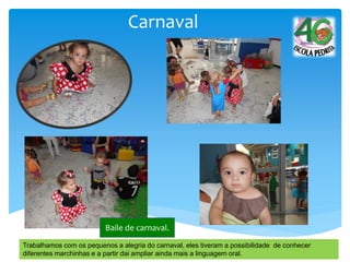 Carnaval
Baile de carnaval.
Trabalhamos com os pequenos a alegria do carnaval, eles tiveram a possibilidade de conhecer
diferentes marchinhas e a partir dai ampliar ainda mais a linguagem oral.
 