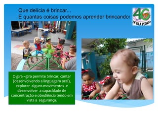 O gira –gira permite brincar, cantar
(desenvolvendo a linguagem oral),
explorar alguns movimentos e
desenvolver a capacidade de
concentração e obediência tendo em
vista a segurança.
Que delícia é brincar...
E quantas coisas podemos aprender brincando!
 
