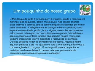 Um pouquinho do nosso grupo
O Mini Grupo da tarde é formado por 10 crianças, sendo 7 meninos e 3
meninas. São pequenos, porém muito ativos. Aos poucos criamos
laços afetivos e percebo que se sentem seguros e acolhidos por mim e
pelas auxiliares. A relação entre as crianças é bem superficial, como
esperado nessa idade, porém, boa - alguns já reconhecem os outros
pelos nomes. Interagem por pouco tempo em algumas brincadeiras e
alguns pequenos conflitos também são gerados nesses momentos.
Sempre procuramos intervir mediando e resolvendo os conflitos.
O grupo gosta de visitar os animaizinhos da escola. Alguns já falam
algumas palavras e até me ajudam na hora da cantoria que favorece a
comunicação dentro do grupo. É muito gratificante acompanhar e
participar do desenvolvimento dessas crianças, pois a cada dia
percebemos pequenas conquistas e mudanças!
 
