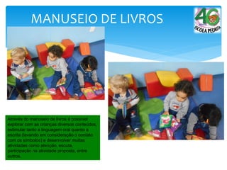 MANUSEIO DE LIVROS
Através do manuseio de livros é possível
explorar com as crianças diversos conteúdos,
estimular tanto a linguagem oral quanto a
escrita (levando em consideração o contato
com os símbolos) e desenvolver muitas
atividades como atenção, escuta,
participação na atividade proposta, entre
outros.
 