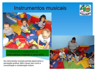 Conhecendo e explorando os
instrumentos musicais e seus sons.
Instrumentos musicais
Os instrumentos musicais permite desenvolver a
percepção auditiva, tátil e visual, bem como a
concentração e coordenação motora.
 