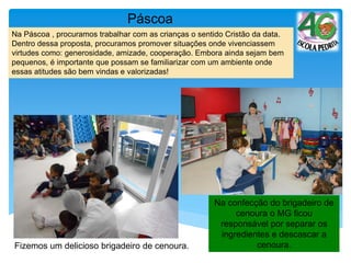 Fizemos um delicioso brigadeiro de cenoura.
Páscoa
Na confecção do brigadeiro de
cenoura o MG ficou
responsável por separar os
ingredientes e descascar a
cenoura.
Na Páscoa , procuramos trabalhar com as crianças o sentido Cristão da data.
Dentro dessa proposta, procuramos promover situações onde vivenciassem
virtudes como: generosidade, amizade, cooperação. Embora ainda sejam bem
pequenos, é importante que possam se familiarizar com um ambiente onde
essas atitudes são bem vindas e valorizadas!
 