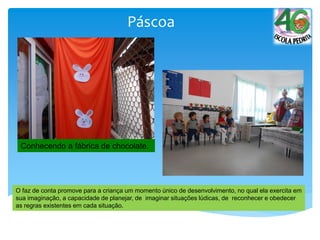 Páscoa
Conhecendo a fábrica de chocolate.
O faz de conta promove para a criança um momento único de desenvolvimento, no qual ela exercita em
sua imaginação, a capacidade de planejar, de imaginar situações lúdicas, de reconhecer e obedecer
as regras existentes em cada situação.
 
