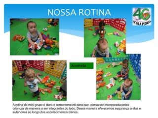 A rotina do mini grupo é clara e compreensível para que possa ser incorporada pelas
crianças de maneira a ser integrantes do todo. Dessa maneira oferecemos segurança a elas e
autonomia ao longo dos acontecimentos diários.
Acolhida
NOSSA ROTINA
 