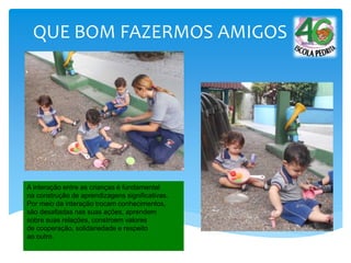 QUE BOM FAZERMOS AMIGOS
A interação entre as crianças é fundamental
na construção de aprendizagens significativas.
Por meio da interação trocam conhecimentos,
são desafiadas nas suas ações, aprendem
sobre suas relações, constroem valores
de cooperação, solidariedade e respeito
ao outro.
 