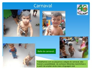 Carnaval
Baile de carnaval.
Trabalhamos com os pequenos a alegria do carnaval, eles
tiveram a possibilidade de conhecer diferentes marchinhas e
a partir dai ampliar ainda mais a linguagem oral.
 