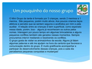 Um pouquinho do nosso grupo
O Mini Grupo da tarde é formado por 3 crianças, sendo 2 meninos e 1
menina. São pequenos, porém muito ativos. Aos poucos criamos laços
afetivos e percebo que se sentem seguros e acolhidos por mim e pela
auxiliar. A relação entre as crianças é bem superficial, como esperado
nessa idade, porém, boa - alguns já reconhecem os outros pelos
nomes. Interagem por pouco tempo em algumas brincadeiras e alguns
pequenos conflitos também são gerados nesses momentos. Sempre
procuramos intervir mediando e resolvendo os conflitos.
O grupo gosta de visitar os animaizinhos da escola. Alguns já falam
algumas palavras e até me ajudam na hora da cantoria que favorece a
comunicação dentro do grupo. É muito gratificante acompanhar e
participar do desenvolvimento dessas crianças, pois a cada dia
percebemos pequenas conquistas e mudanças!
 
