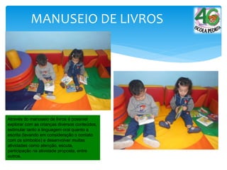 MANUSEIO DE LIVROS
Através do manuseio de livros é possível
explorar com as crianças diversos conteúdos,
estimular tanto a linguagem oral quanto a
escrita (levando em consideração o contato
com os símbolos) e desenvolver muitas
atividades como atenção, escuta,
participação na atividade proposta, entre
outros.
 