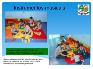 Conhecendo e explorando os
instrumentos musicais e seus sons.
Instrumentos musicais
Os instrumentos musicais permite desenvolver a
percepção auditiva, tátil e visual, bem como a
concentração e coordenação motora.
 
