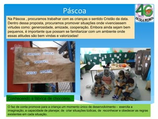 Páscoa
Conhecendo a fábrica de chocolate.
O faz de conta promove para a criança um momento único de desenvolvimento - exercita a
imaginação, a capacidade de planejar, de criar situações lúdicas, de reconhecer e obedecer as regras
existentes em cada situação.
Na Páscoa , procuramos trabalhar com as crianças o sentido Cristão da data.
Dentro dessa proposta, procuramos promover situações onde vivenciassem
virtudes como: generosidade, amizade, cooperação. Embora ainda sejam bem
pequenos, é importante que possam se familiarizar com um ambiente onde
essas atitudes são bem vindas e valorizadas!
 