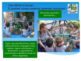 Brincando, cantando e
aprendendo....
Que delícia é brincar...
E quantas coisas podemos aprender brincando!
O gira –gira permite brincar, cantar
(desenvolvendo a linguagem oral),
explorar alguns movimentos e
desenvolver a capacidade de
concentração e obediência tendo em
vista a segurança.
 
