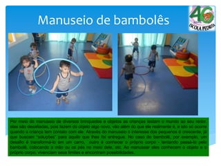 Manuseio de bambolês
Por meio do manuseio de diversos brinquedos e objetos as crianças testam o mundo ao seu redor,
elas são desafiadas, pois fazem do objeto algo novo, vão além do que ele realmente é, e isto só ocorre
quando a criança tem contato com ele. Através do manuseio o interesse dos pequenos é crescente, já
que buscam “soluções” para aquilo que lhes foi entregue. No caso do bambolê, por exemplo, um
desafio é transformá-lo em um carro, outro é conhecer o próprio corpo - tentando passá-lo pelo
bambolê, colocando a mão ou os pés no meio dele, etc. Ao manusear eles conhecem o objeto e o
próprio corpo, vivenciam seus limites e encontram possibilidades.
 