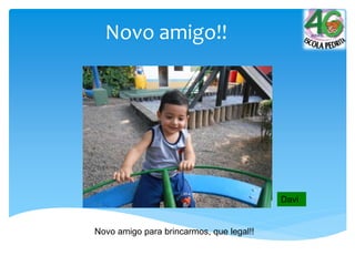 Novo amigo!!
Novo amigo para brincarmos, que legal!!
Davi
 