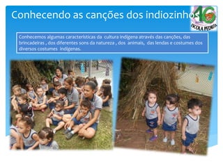 Conhecemos algumas características da cultura indígena através das canções, das
brincadeiras , dos diferentes sons da natureza , dos animais, das lendas e costumes dos
diversos costumes indígenas.
Conhecendo as canções dos indiozinhos
 