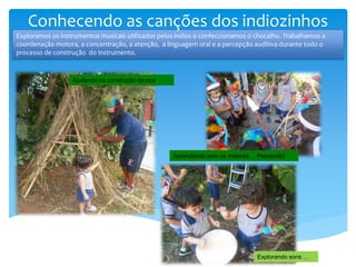 Ajudando na construção da oca
Explorando sons ...
Exploramos os instrumentos musicais utilizados pelos índios e confeccionamos o chocalho. Trabalhamos a
coordenação motora, a concentração, a atenção, a linguagem oral e a percepção auditiva durante todo o
processo de construção do instrumento.
Conhecendo as canções dos indiozinhos
Aprendendo com os maiores ... Pescando!
 