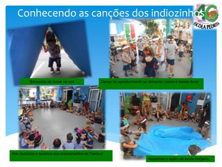 Brincando de morar na oca
Nos reunimos e ouvimos aos ensinamentos do Cacique
Assistindo o teatro da lenda indígena.
Conhecendo as canções dos indiozinhos
Dança de agradecimento ao alimento ( peixe e batata doce)
 