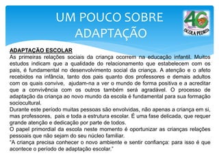 UM POUCO SOBRE
ADAPTAÇÃO
ADAPTAÇÃO ESCOLAR
As primeiras relações sociais da criança ocorrem na educação infantil. Muitos
estudos indicam que a qualidade do relacionamento que estabelecem com os
pais, é fundamental no desenvolvimento social da criança. A atenção e o afeto
recebidos na infância, tanto dos pais quanto dos professores e demais adultos
com os quais convive, ajudam-na a ver o mundo de forma positiva e a acreditar
que a convivência com os outros também será agradável. O processo de
adaptação da criança ao novo mundo da escola é fundamental para sua formação
sociocultural.
Durante este período muitas pessoas são envolvidas, não apenas a criança em si,
mas professores, pais e toda a estrutura escolar. É uma fase delicada, que requer
grande atenção e dedicação por parte de todos.
O papel primordial da escola neste momento é oportunizar as crianças relações
pessoais que não sejam do seu núcleo familiar.
“A criança precisa conhecer o novo ambiente e sentir confiança: para isso é que
acontece o período de adaptação escolar.”
 
