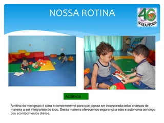 A rotina do mini grupo é clara e compreensível para que possa ser incorporada pelas crianças de
maneira a ser integrantes do todo. Dessa maneira oferecemos segurança a elas e autonomia ao longo
dos acontecimentos diários.
Acolhida
NOSSA ROTINA
 