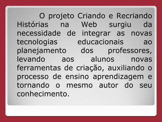 O projeto Criando e Recriando
Histórias   na    Web     surgiu   da
necessidade de integrar as novas
tecnologias      educacionais      ao
planejamento      dos    professores,
levando      aos     alunos     novas
ferramentas de criação, auxiliando o
processo de ensino aprendizagem e
tornando o mesmo autor do seu
conhecimento.
 