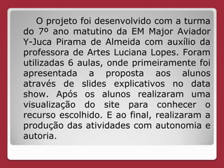 O projeto foi desenvolvido com a turma
do 7º ano matutino da EM Major Aviador
Y-Juca Pirama de Almeida com auxílio da
professora de Artes Luciana Lopes. Foram
utilizadas 6 aulas, onde primeiramente foi
apresentada a proposta aos alunos
através de slides explicativos no data
show. Após os alunos realizaram uma
visualização do site para conhecer o
recurso escolhido. E ao final, realizaram a
produção das atividades com autonomia e
autoria.
 