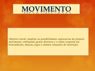 Objetivo Geral: Ampliar as possibilidades expressivas do próprio
movimento, utilizando gestos diversos e o ritmo corporal em
brincadeiras, danças, jogos e demais situações de interação.
 