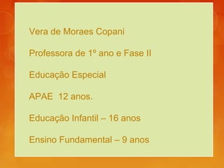 Vera de Moraes Copani
Professora de 1º ano e Fase II
Educação Especial
APAE 12 anos.
Educação Infantil – 16 anos
Ensino Fundamental – 9 anos
 
