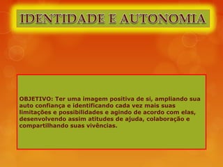 OBJETIVO: Ter uma imagem positiva de si, ampliando sua
auto confiança e identificando cada vez mais suas
limitações e possibilidades e agindo de acordo com elas,
desenvolvendo assim atitudes de ajuda, colaboração e
compartilhando suas vivências.
 
