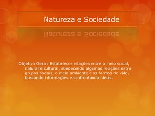 Objetivo Geral: Estabelecer relações entre o meio social,
natural e cultural, obedecendo algumas relações entre
grupos sociais, o meio ambiente e as formas de vida,
buscando informações e confrontando ideias.
 